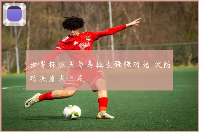 世界杯法国与乌拉圭强强对话 攻防对决看点十足