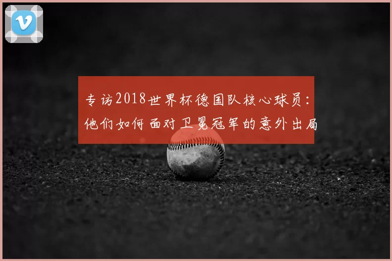 专访2018世界杯德国队核心球员:他们如何面对卫冕冠军的意外出局?
