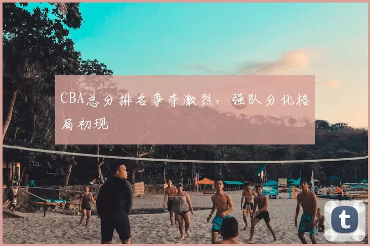 CBA总分排名争夺激烈,强队分化格局初现