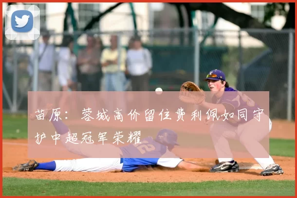 苗原:蓉城高价留住费利佩如同守护中超冠军荣耀