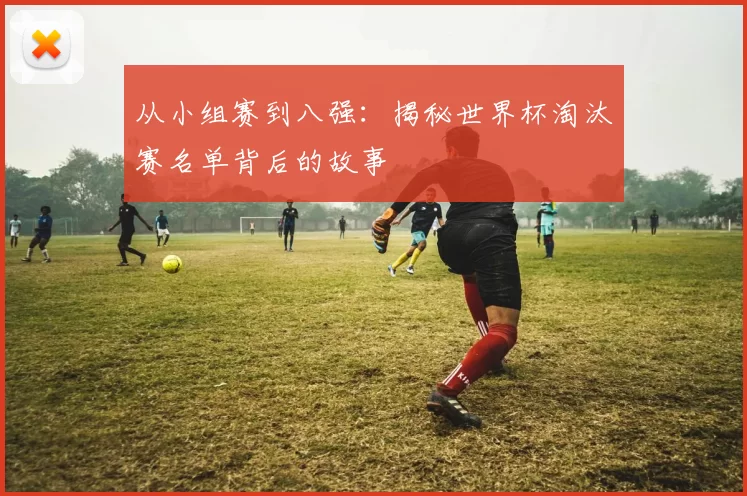 从小组赛到八强：揭秘世界杯淘汰赛名单背后的故事