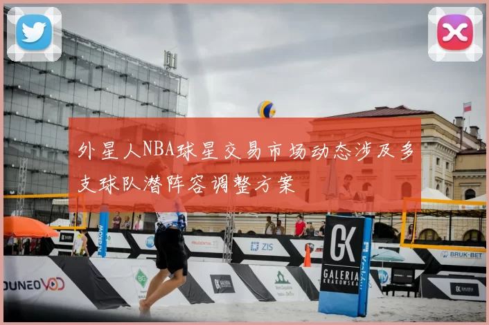 外星人NBA球星交易市场动态涉及多支球队潜阵容调整方案