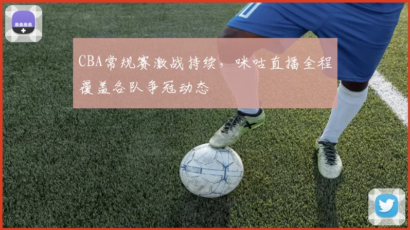 CBA常规赛激战持续,咪咕直播全程覆盖各队争冠动态