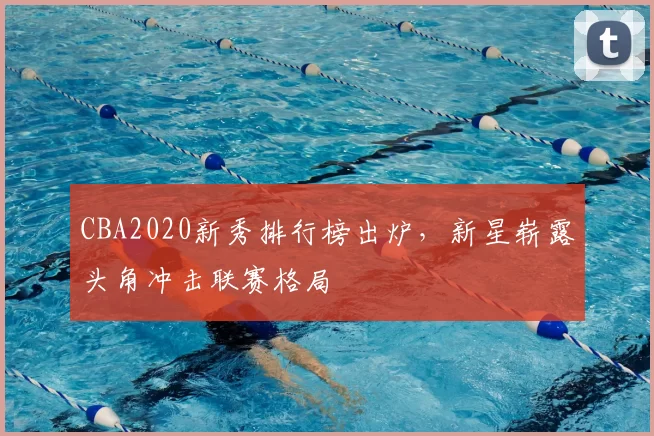 CBA2020新秀排行榜出炉，新星崭露头角冲击联赛格局