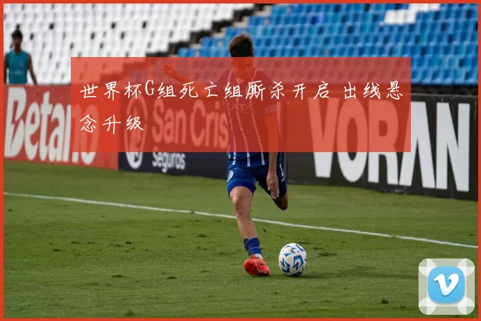 世界杯G组死亡组厮杀开启 出线悬念升级