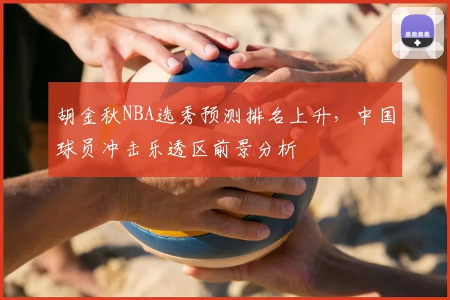胡金秋NBA选秀预测排名上升,中国球员冲击乐透区前景分析