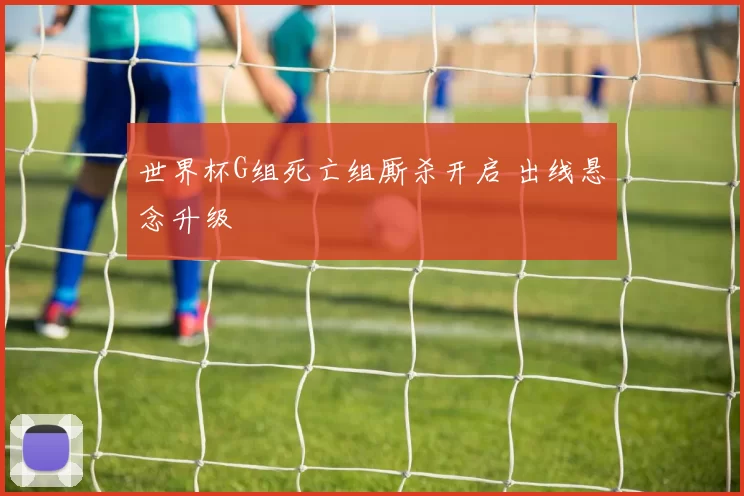世界杯G组死亡组厮杀开启 出线悬念升级