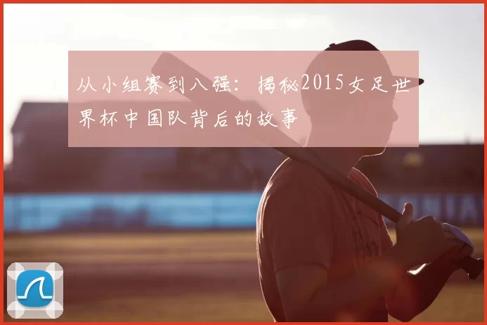 从小组赛到八强：揭秘2015女足世界杯中国队背后的故事