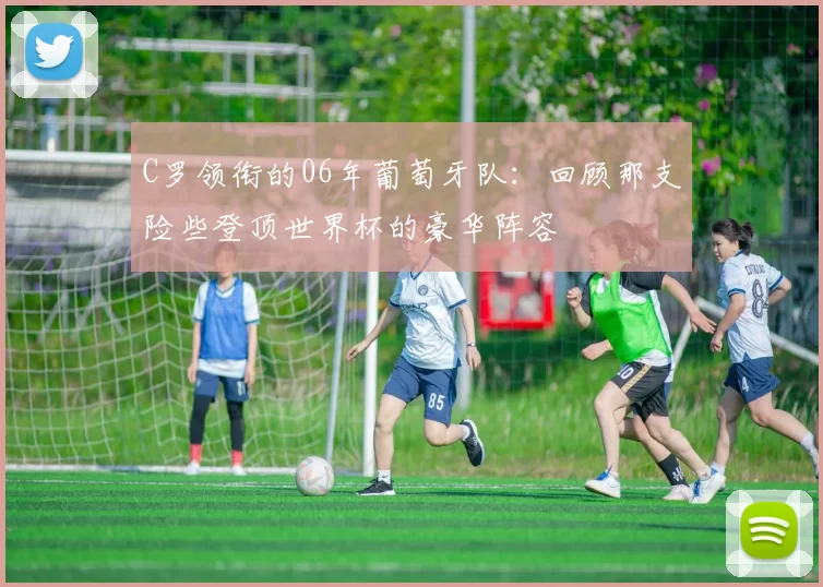 C罗领衔的06年葡萄牙队:回顾那支险些登顶世界杯的豪华阵容