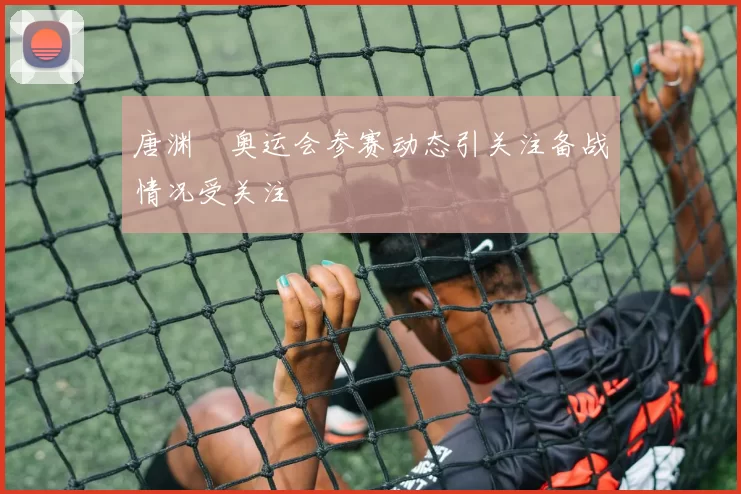 唐渊渟奥运会参赛动态引关注备战情况受关注