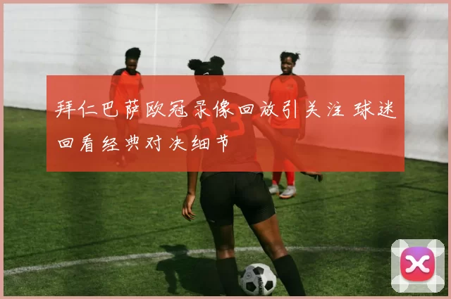 拜仁巴萨欧冠录像回放引关注 球迷回看经典对决细节