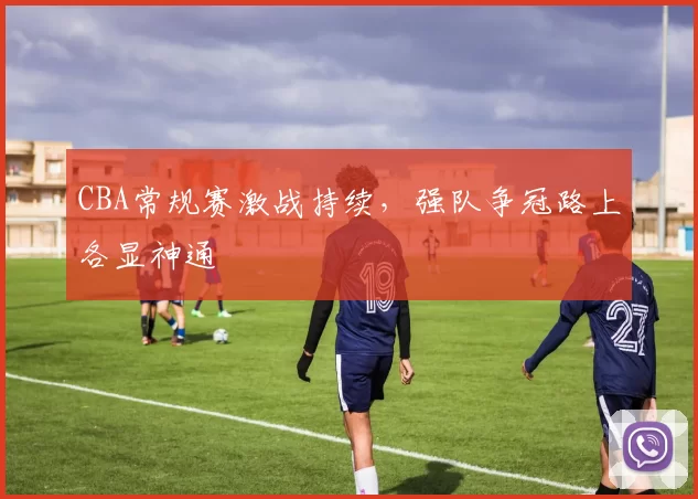 CBA常规赛激战持续，强队争冠路上各显神通