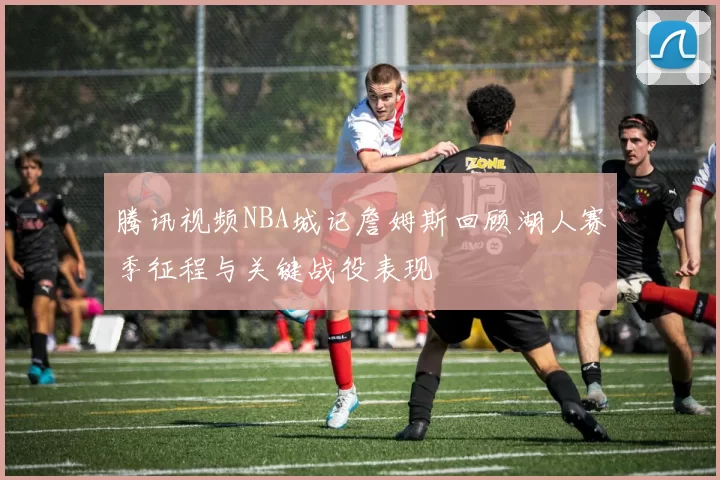 腾讯视频NBA城记詹姆斯回顾湖人赛季征程与关键战役表现