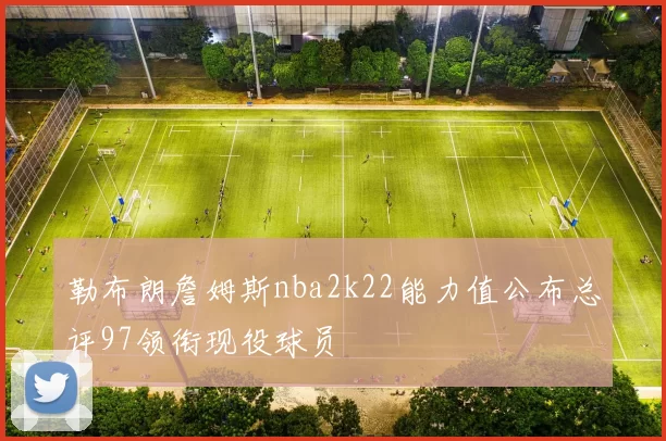 勒布朗詹姆斯nba2k22能力值公布总评97领衔现役球员