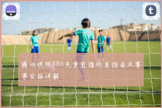 腾讯视频NBA免费直播观看指南及赛事安排详解