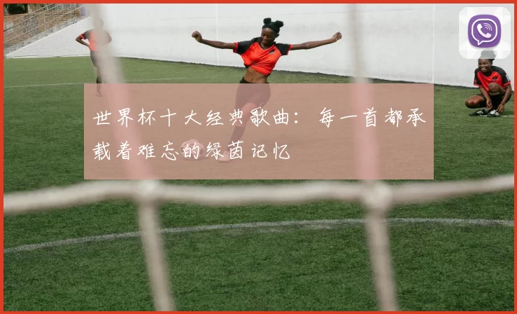 世界杯十大经典歌曲：每一首都承载着难忘的绿茵记忆