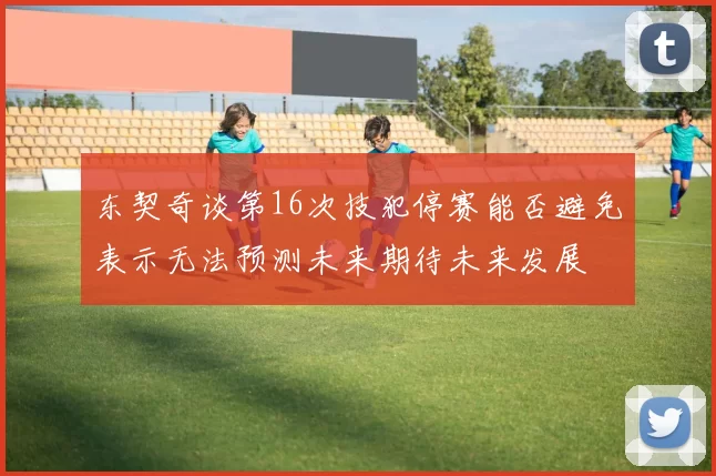 东契奇谈第16次技犯停赛能否避免表示无法预测未来期待未来发展