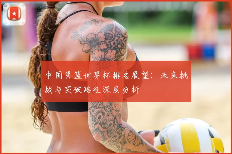 中国男篮世界杯排名展望:未来挑战与突破路径深度分析