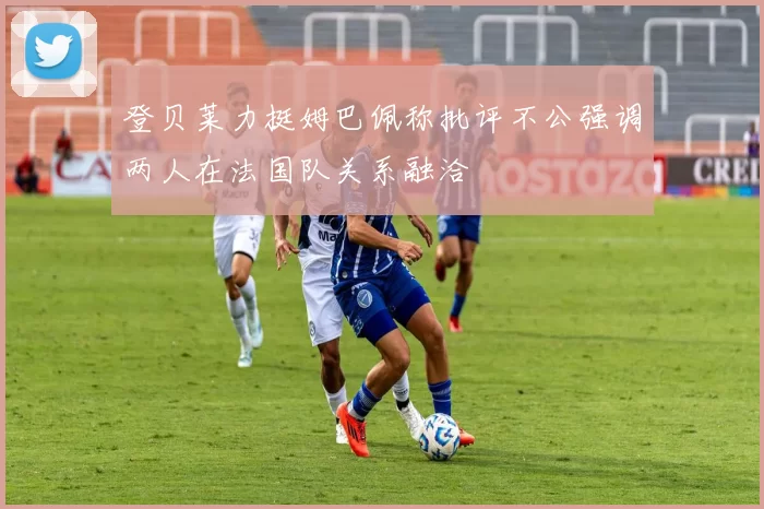 登贝莱力挺姆巴佩称批评不公强调两人在法国队关系融洽