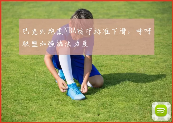 巴克利炮轰NBA防守标准下滑,呼吁联盟加强执法力度