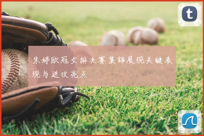 朱婷欧冠女排决赛集锦展现关键表现与进攻亮点