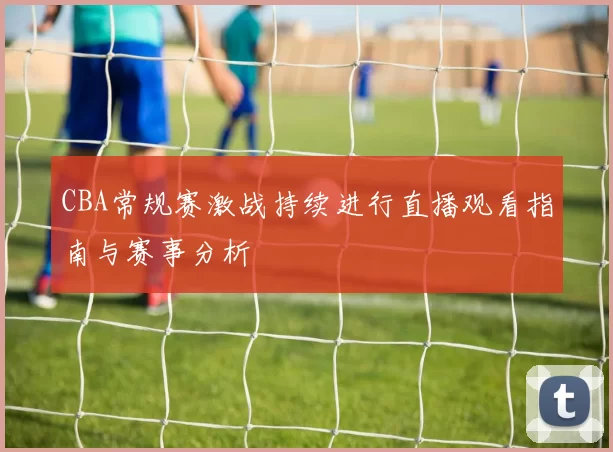 CBA常规赛激战持续进行直播观看指南与赛事分析