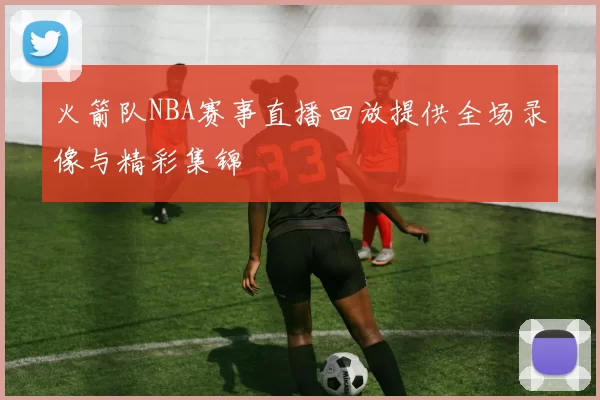 火箭队NBA赛事直播回放提供全场录像与精彩集锦