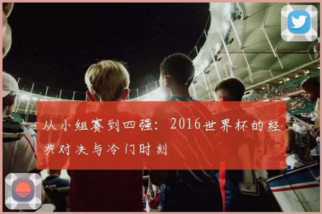 从小组赛到四强：2016世界杯的经典对决与冷门时刻