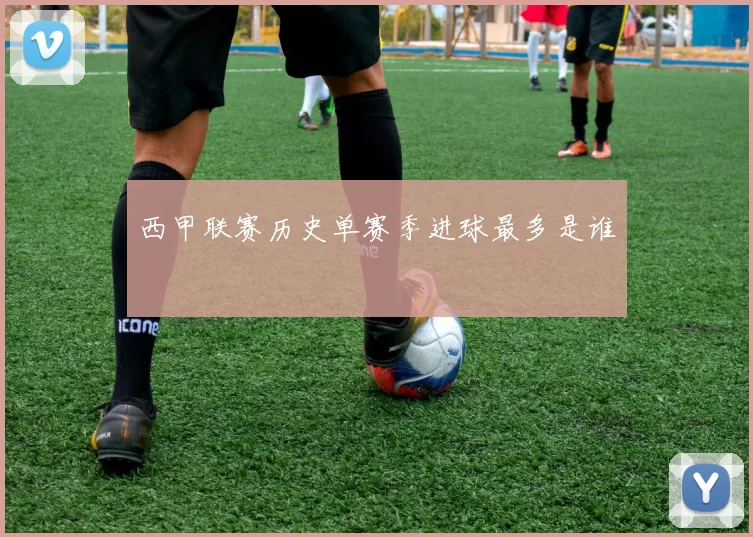 西甲联赛历史单赛季进球最多是谁