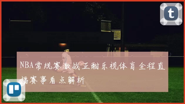 NBA常规赛激战正酣乐视体育全程直播赛事看点解析