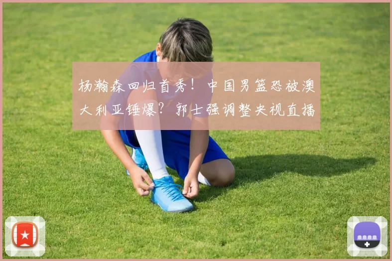 杨瀚森回归首秀！中国男篮恐被澳大利亚锤爆？郭士强调整央视直播