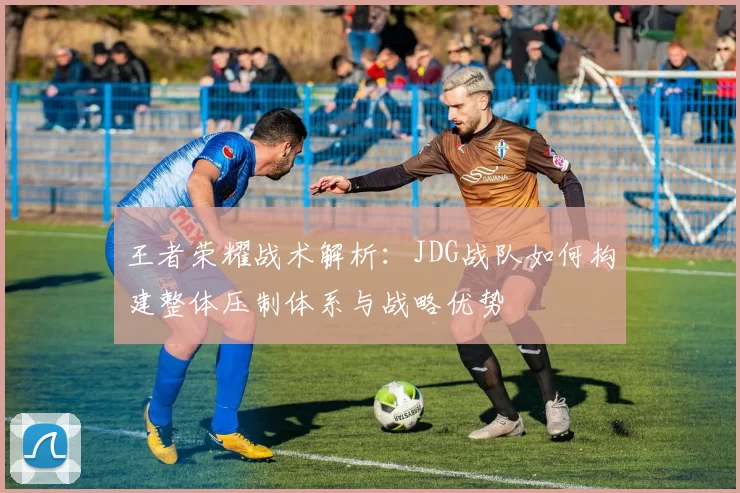 王者荣耀战术解析:JDG战队如何构建整体压制体系与战略优势