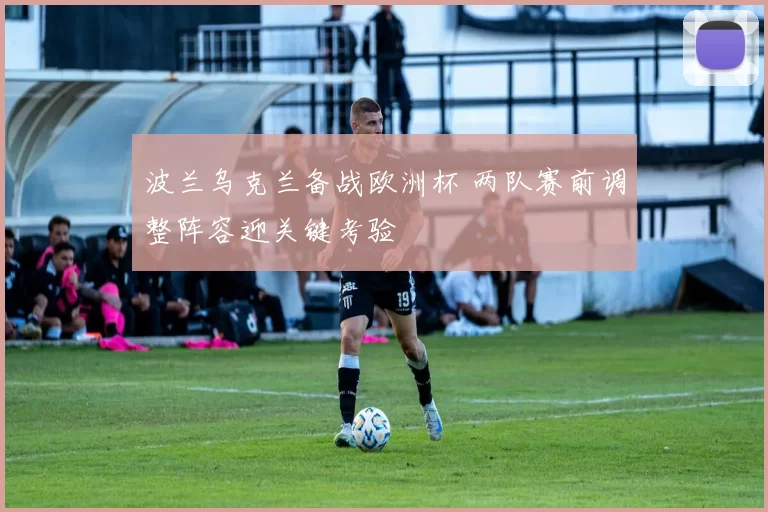 波兰乌克兰备战欧洲杯 两队赛前调整阵容迎关键考验