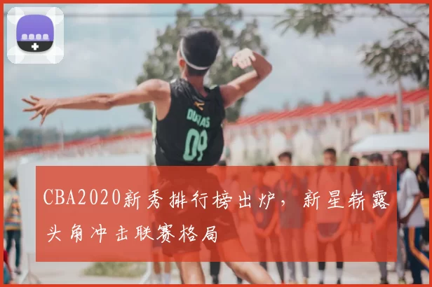 CBA2020新秀排行榜出炉，新星崭露头角冲击联赛格局