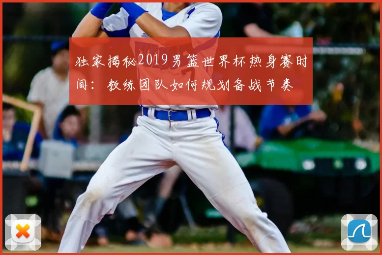 独家揭秘2019男篮世界杯热身赛时间:教练团队如何规划备战节奏