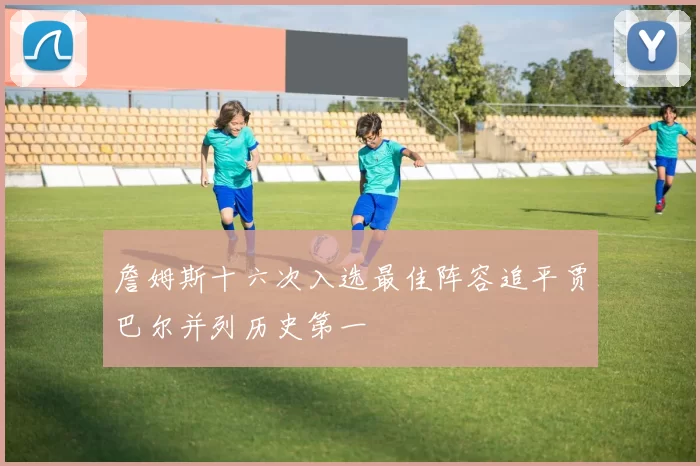 詹姆斯十六次入选最佳阵容追平贾巴尔并列历史第一