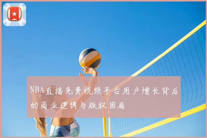 NBA直播免费视频平台用户增长背后的商业逻辑与版权困局