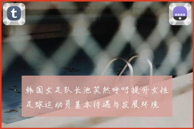 韩国女足队长池笑然呼吁提升女性足球运动员基本待遇与发展环境