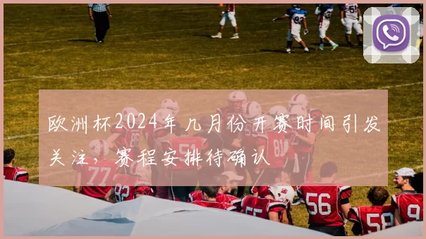 欧洲杯2024年几月份开赛时间引发关注,赛程安排待确认