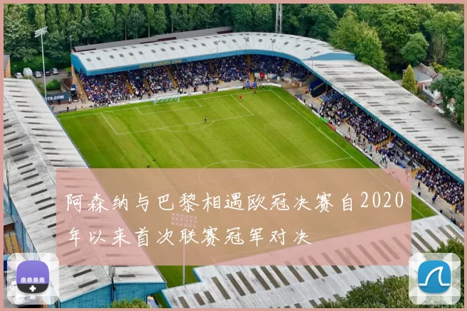 阿森纳与巴黎相遇欧冠决赛自2020年以来首次联赛冠军对决