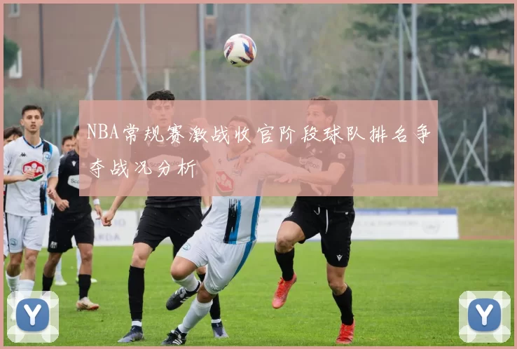 NBA常规赛激战收官阶段球队排名争夺战况分析