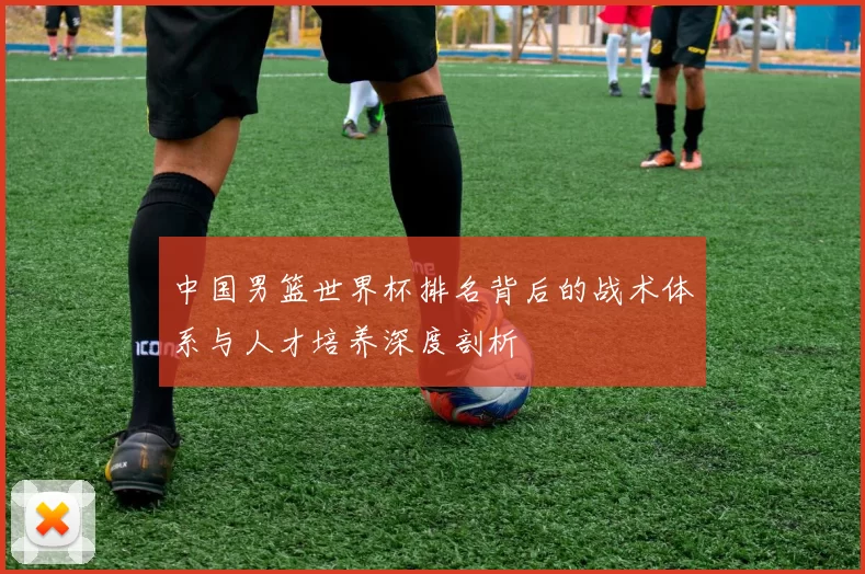 中国男篮世界杯排名背后的战术体系与人才培养深度剖析