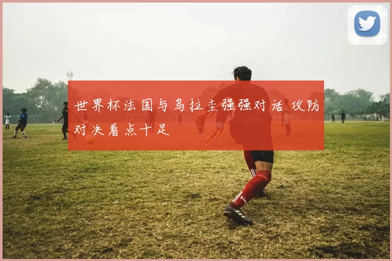 世界杯法国与乌拉圭强强对话 攻防对决看点十足