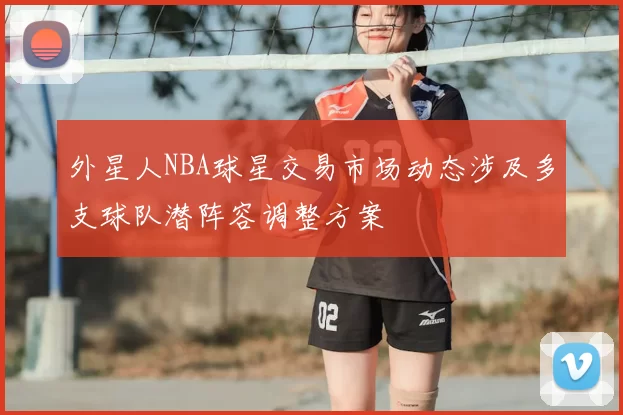 外星人NBA球星交易市场动态涉及多支球队潜阵容调整方案