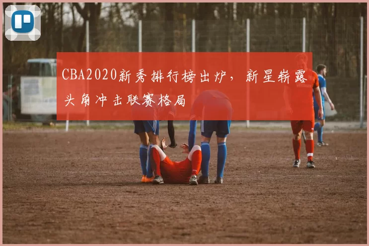 CBA2020新秀排行榜出炉,新星崭露头角冲击联赛格局