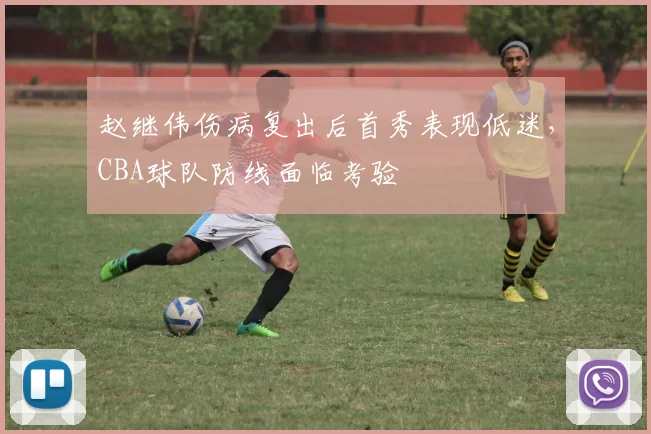 赵继伟伤病复出后首秀表现低迷,CBA球队防线面临考验