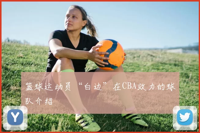 篮球运动员“白边”在CBA效力的球队介绍
