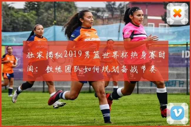 独家揭秘2019男篮世界杯热身赛时间：教练团队如何规划备战节奏