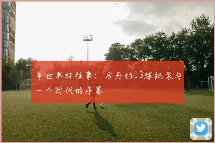 年世界杯往事:方丹的13球纪录与一个时代的序幕