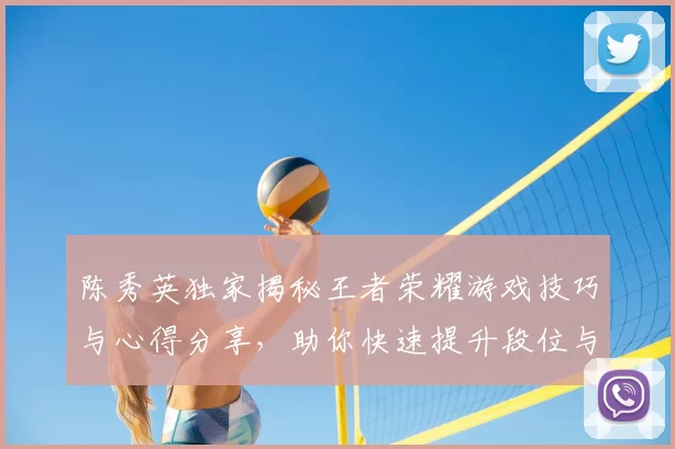 陈秀英独家揭秘王者荣耀游戏技巧与心得分享，助你快速提升段位与游戏体验